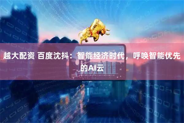 越大配资 百度沈抖：智能经济时代，呼唤智能优先的AI云