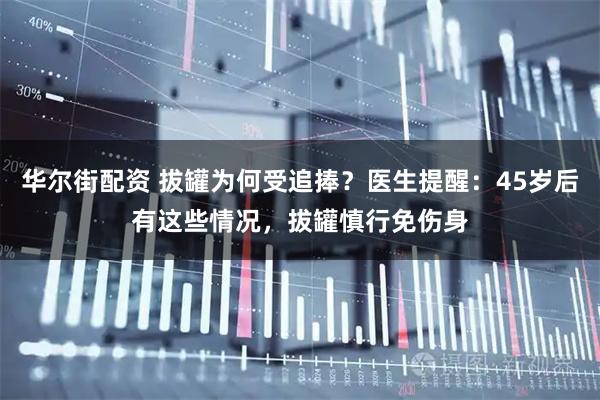 华尔街配资 拔罐为何受追捧？医生提醒：45岁后有这些情况，拔罐慎行免伤身