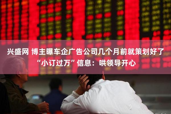 兴盛网 博主曝车企广告公司几个月前就策划好了“小订过万”信息：哄领导开心