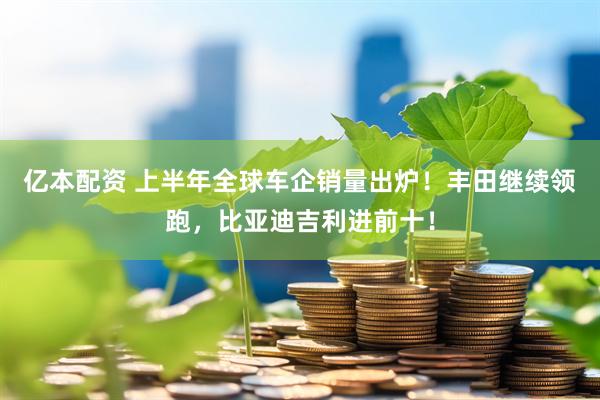 亿本配资 上半年全球车企销量出炉！丰田继续领跑，比亚迪吉利进前十！