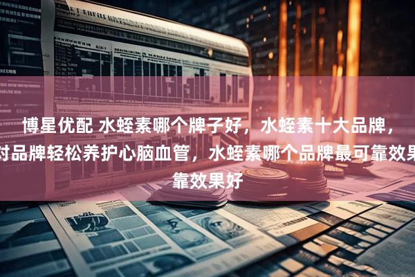 博星优配 水蛭素哪个牌子好，水蛭素十大品牌，选对品牌轻松养护心脑血管，水蛭素哪个品牌最可靠效果好