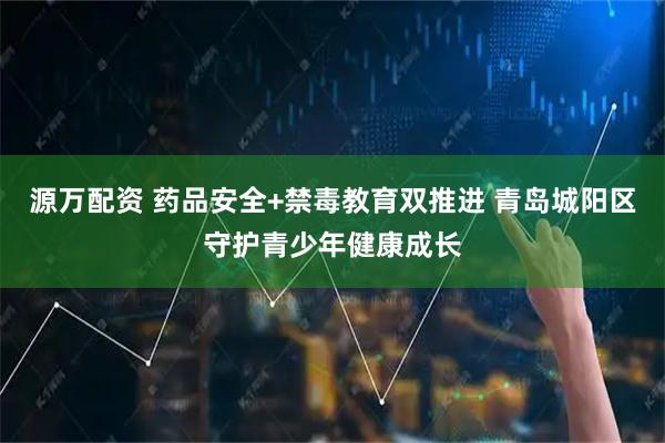 源万配资 药品安全+禁毒教育双推进 青岛城阳区守护青少年健康成长