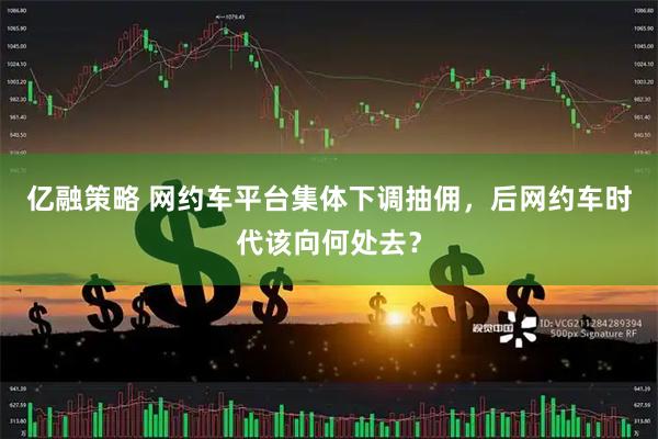 亿融策略 网约车平台集体下调抽佣，后网约车时代该向何处去？