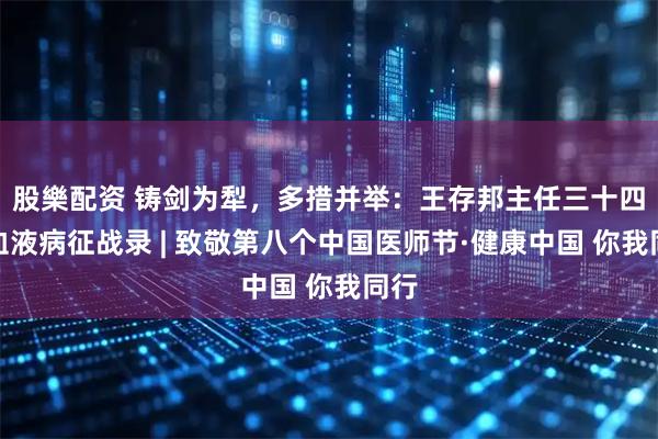 股樂配资 铸剑为犁，多措并举：王存邦主任三十四载血液病征战录 | 致敬第八个中国医师节·健康中国 你我同行