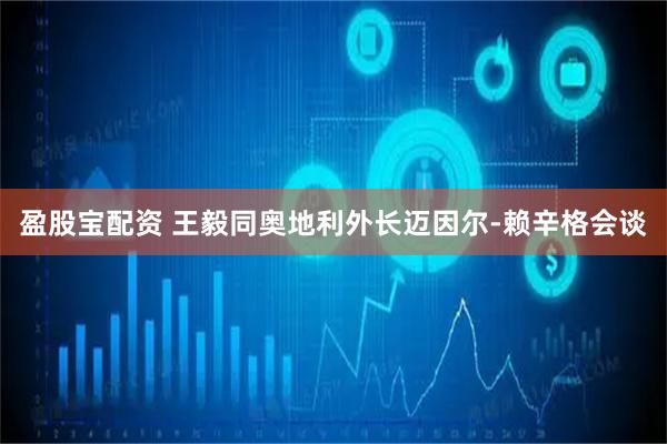 盈股宝配资 王毅同奥地利外长迈因尔-赖辛格会谈