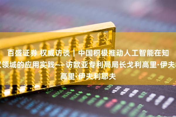 百盛证券 权威访谈｜中国积极推动人工智能在知识产权领域的应用实践——访欧亚专利局局长戈利高里·伊夫利耶夫