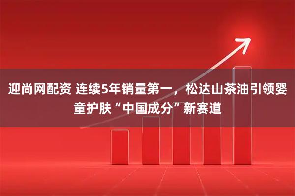 迎尚网配资 连续5年销量第一，松达山茶油引领婴童护肤“中国成分”新赛道