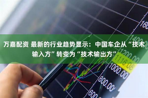 万嘉配资 最新的行业趋势显示：中国车企从“技术输入方”转变为“技术输出方”