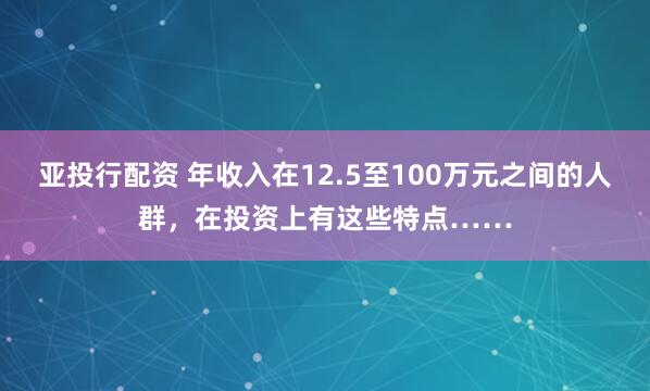 亚投行配资 年收入在12.5至100万元之间的人群，在投资上有这些特点……
