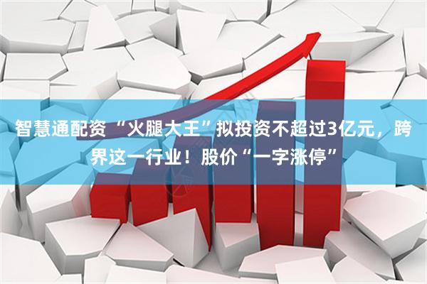 智慧通配资 “火腿大王”拟投资不超过3亿元，跨界这一行业！股价“一字涨停”