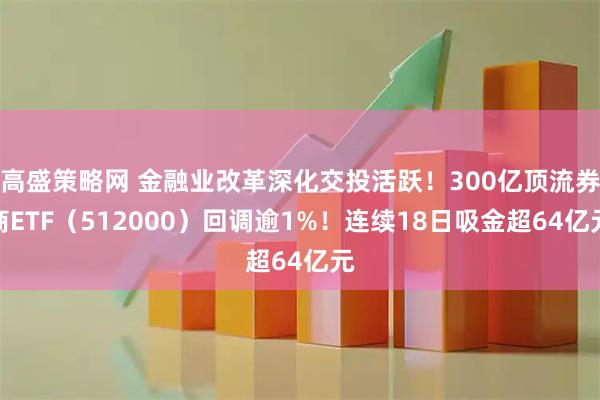 高盛策略网 金融业改革深化交投活跃！300亿顶流券商ETF（512000）回调逾1%！连续18日吸金超64亿元