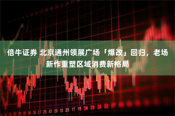 倍牛证券 北京通州领展广场「爆改」回归，老场新作重塑区域消费新格局