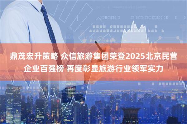 鼎茂宏升策略 众信旅游集团荣登2025北京民营企业百强榜 再度彰显旅游行业领军实力