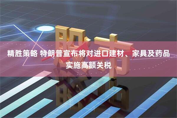 精胜策略 特朗普宣布将对进口建材、家具及药品实施高额关税
