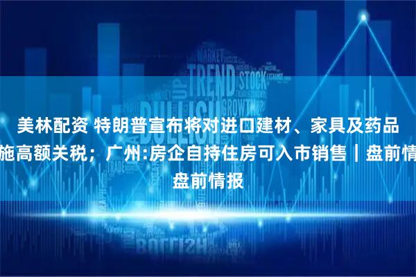 美林配资 特朗普宣布将对进口建材、家具及药品实施高额关税；广州:房企自持住房可入市销售｜盘前情报