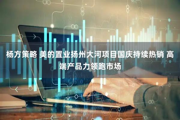 杨方策略 美的置业扬州大河项目国庆持续热销 高端产品力领跑市场