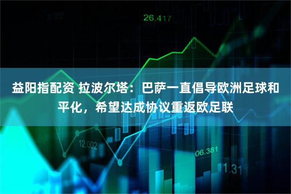 益阳指配资 拉波尔塔：巴萨一直倡导欧洲足球和平化，希望达成协议重返欧足联