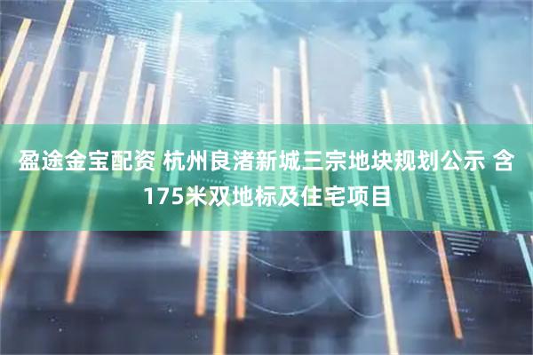 盈途金宝配资 杭州良渚新城三宗地块规划公示 含175米双地标及住宅项目