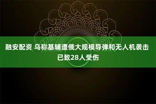 融安配资 乌称基辅遭俄大规模导弹和无人机袭击 已致28人受伤