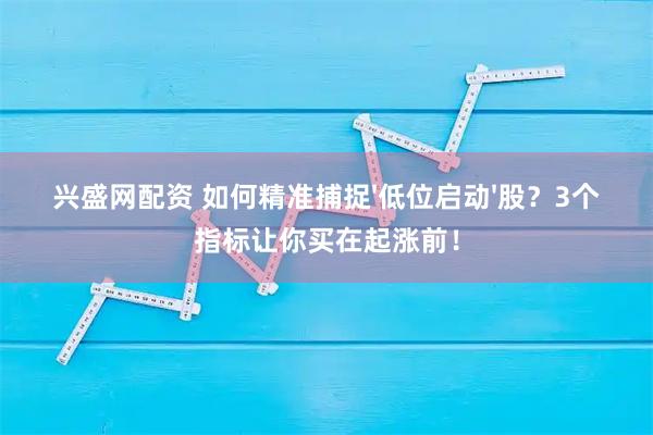 兴盛网配资 如何精准捕捉&#39;低位启动&#39;股？3个指标让你买在起涨前！