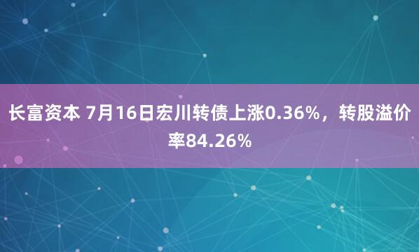 长富资本 7月16日宏川转债上涨0.36%，转股溢价率84.26%