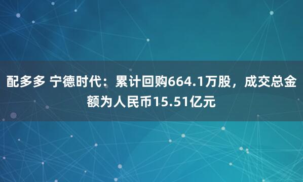 配多多 宁德时代：累计回购664.1万股，成交总金额为人民币15.51亿元