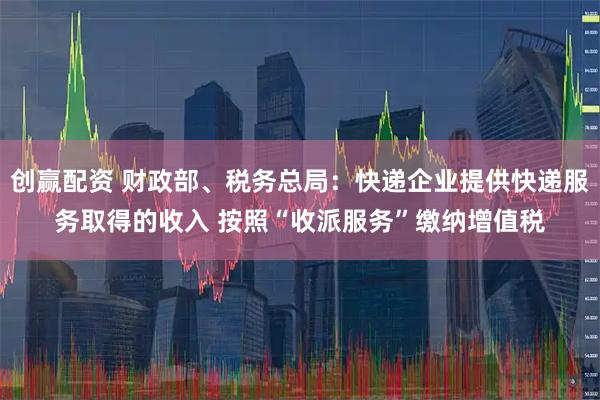 创赢配资 财政部、税务总局：快递企业提供快递服务取得的收入 按照“收派服务”缴纳增值税