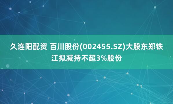 久连阳配资 百川股份(002455.SZ)大股东郑铁江拟减持不超3%股份