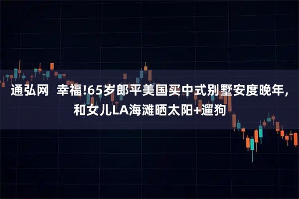 通弘网  幸福!65岁郎平美国买中式别墅安度晚年,和女儿LA海滩晒太阳+遛狗