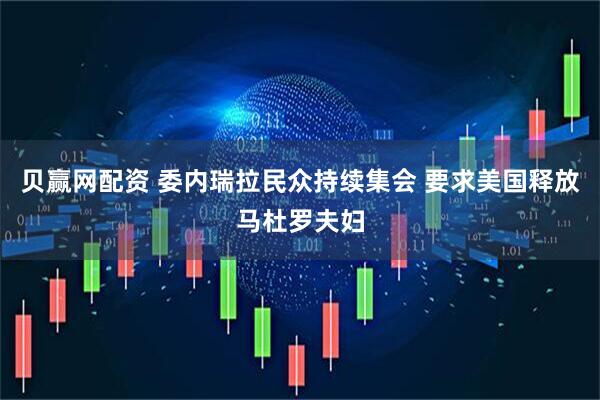 贝赢网配资 委内瑞拉民众持续集会 要求美国释放马杜罗夫妇