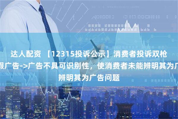 达人配资 【12315投诉公示】消费者投诉双枪科技虚假广告->广告不具可识别性，使消费者未能辨明其为广告问题
