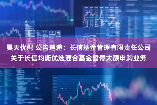 昊天优配 公告速递：长信基金管理有限责任公司关于长信均衡优选混合基金暂停大额申购业务