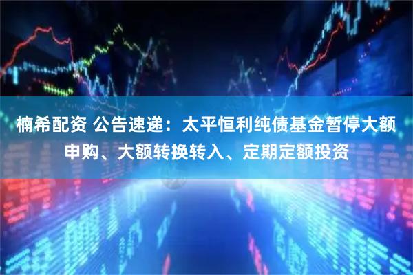 楠希配资 公告速递：太平恒利纯债基金暂停大额申购、大额转换转入、定期定额投资