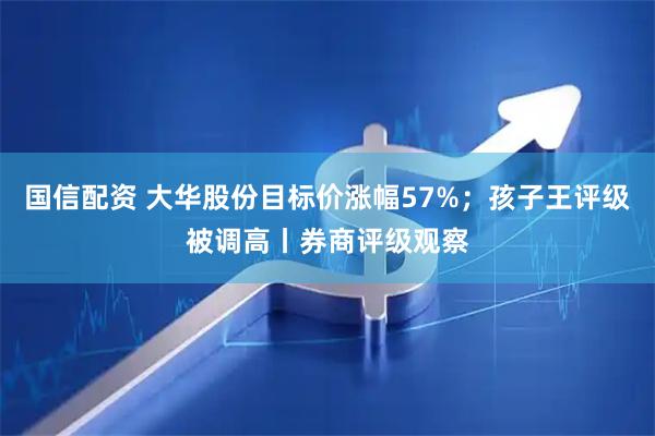 国信配资 大华股份目标价涨幅57%；孩子王评级被调高丨券商评级观察