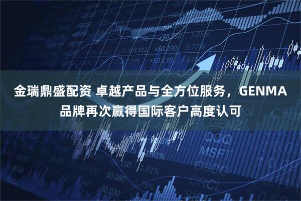 金瑞鼎盛配资 卓越产品与全方位服务，GENMA品牌再次赢得国际客户高度认可