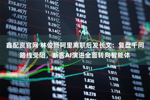 鑫配资官网 林俊旸阿里离职后发长文：复盘千问路线受阻，断言AI演进全面转向智能体