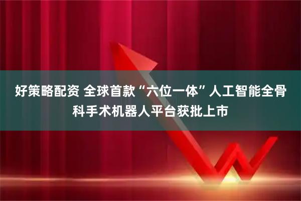 好策略配资 全球首款“六位一体”人工智能全骨科手术机器人平台获批上市