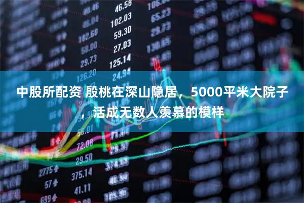 中股所配资 殷桃在深山隐居，5000平米大院子，活成无数人羡慕的模样