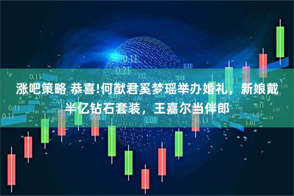 涨吧策略 恭喜!何猷君奚梦瑶举办婚礼，新娘戴半亿钻石套装，王嘉尔当伴郎