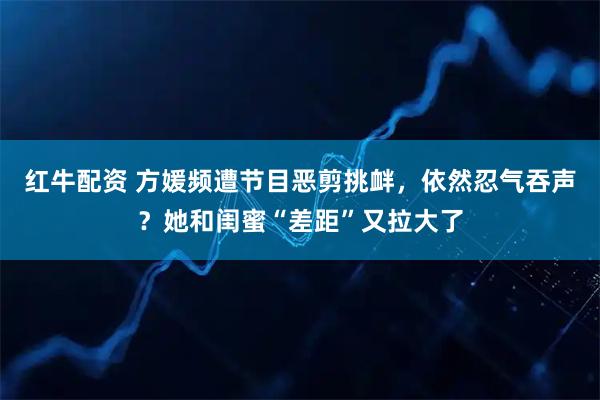 红牛配资 方媛频遭节目恶剪挑衅，依然忍气吞声？她和闺蜜“差距”又拉大了