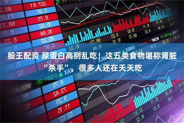 股王配资 尿蛋白高别乱吃！这五类食物堪称肾脏“杀手”，很多人还在天天吃